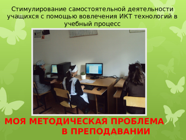 Стимулирование самостоятельной деятельности учащихся с помощью вовлечения ИКТ технологий в учебный процесс МОЯ МЕТОДИЧЕСКАЯ ПРОБЛЕМА В ПРЕПОДАВАНИИ 
