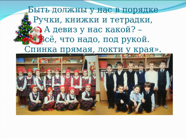   Быть должны у нас в порядке  Ручки, книжки и тетрадки,  А девиз у нас какой? –  «Всё, что надо, под рукой.  Спинка прямая, локти у края». 