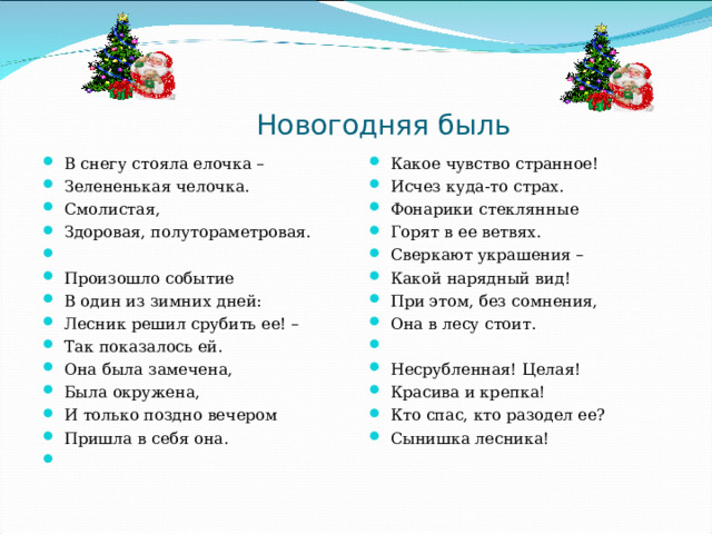  Новогодняя быль В снегу стояла елочка – Зелененькая челочка. Смолистая, Здоровая, полутораметровая.   Произошло событие В один из зимних дней: Лесник решил срубить ее! – Так показалось ей. Она была замечена, Была окружена, И только поздно вечером Пришла в себя она.    Какое чувство странное! Исчез куда-то страх. Фонарики стеклянные Горят в ее ветвях. Сверкают украшения – Какой нарядный вид! При этом, без сомнения, Она в лесу стоит.   Несрубленная! Целая! Красива и крепка! Кто спас, кто разодел ее? Сынишка лесника!  