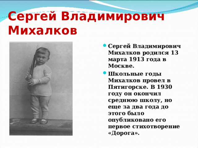 Сергей Владимирович Михалков Сергей Владимирович Михалков родился 13 марта 1913 года в Москве. Школьные годы Михалков провел в Пятигорске. В 1930 году он окончил среднюю школу, но еще за два года до этого было опубликовано его первое стихотворение «Дорога». 