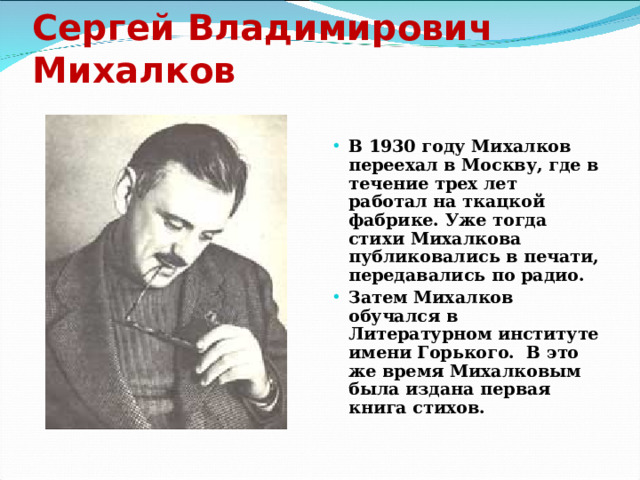 Сергей Владимирович Михалков В 1930 году Михалков переехал в Москву, где в течение трех лет работал на ткацкой фабрике. Уже тогда стихи Михалкова публиковались в печати, передавались по радио. Затем Михалков обучался в Литературном институте имени Горького. В это же время Михалковым была издана первая книга стихов. 