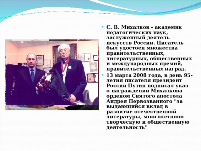 С. В. Михалков - академик педагогических наук, заслуженный деятель искусств России. Писатель был удостоен множества правительственных, литературных, общественных и международных премий, правительственных наград. 13 марта 2008 года, в день 95-летия писателя президент России Путин подписал указ о награждении Михалкова орденом Святого апостола Андрея Первозванного 