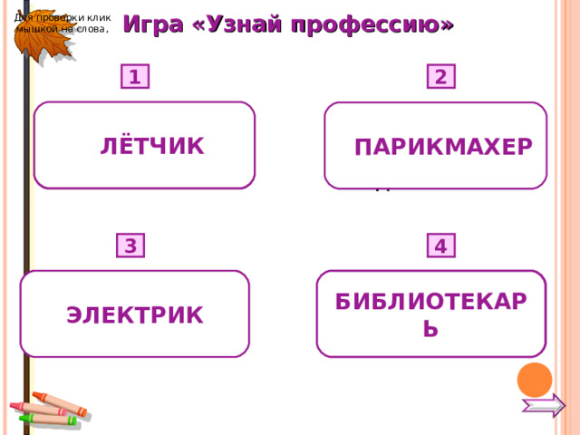 Игра «Узнай профессию» Для проверки клик мышкой на слова, 1 2 1 ЛЁТЧИК  Расчёска, ножницы, зеркало, лак для волос. 2 ПАРИКМАХЕР Небо, штурвал, самолёт, аэропорт.  4 3  Провода, столбы, выключатель. Книги, полки, выставка книг. БИБЛИОТЕКАРЬ ЭЛЕКТРИК  