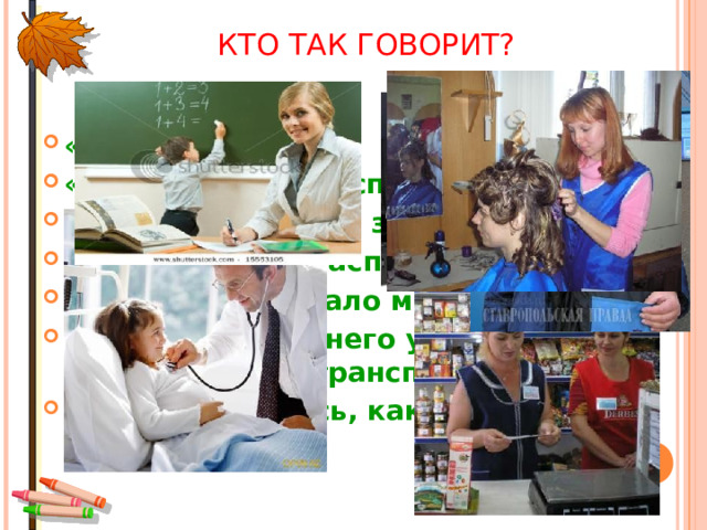 КТО ТАК ГОВОРИТ? «Кому добавки?» «Какой зуб вас беспокоит?» «Большое спасибо за покупку» «Вам посылка, распишитесь» «В мою сеть попало много рыбы» «Тема сегодняшнего урока «Какой бывает транспорт» «Присаживайтесь, как будем стричься?» 