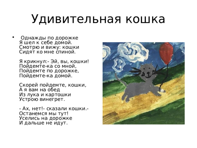 Удивительная кошка  Однажды по дорожке  Я шел к себе домой.  Смотрю и вижу: кошки  Сидят ко мне спиной.   Я крикнул:- Эй, вы, кошки!  Пойдемте-ка со мной,  Пойдемте по дорожке,  Пойдемте-ка домой.   Скорей пойдемте, кошки,  А я вам на обед  Из лука и картошки  Устрою винегрет.   - Ах, нет!- сказали кошки.-  Останемся мы тут!  Уселись на дорожке  И дальше не идут. 