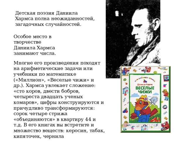 Детская поэзия Даниила Хармса полна неожиданностей, загадочных случайностей. Особое место в творчестве Даниила Хармса занимают числа. Многие его произведения походят на арифметические задачи или учебники по математике («Миллион», «Веселые чижи» и др.). Хармса увлекает сложение: «сто коров, двести бобров, четыреста двадцать ученых комаров», цифры конструируются и причудливо трансформируются: сорок четыре стрижа «объединяются» в квартиру 44 и т.д. В его книгах вы встретите и множество веществ: керосин, табак, кипяточек, чернила 
