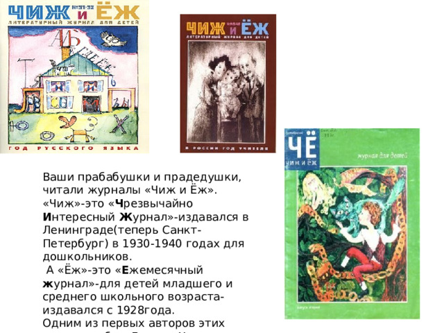 Ваши прабабушки и прадедушки, читали журналы «Чиж и Ёж». «Чиж»-это « Ч резвычайно И нтересный Ж урнал»-издавался в Ленинграде(теперь Санкт-Петербург) в 1930-1940 годах для дошкольников.  А «Ёж»-это « Е жемесячный ж урнал»-для детей младшего и среднего школьного возраста- издавался с 1928года.  Одним из первых авторов этих журналов был Даниил Хармс со своими стихотворениями. 