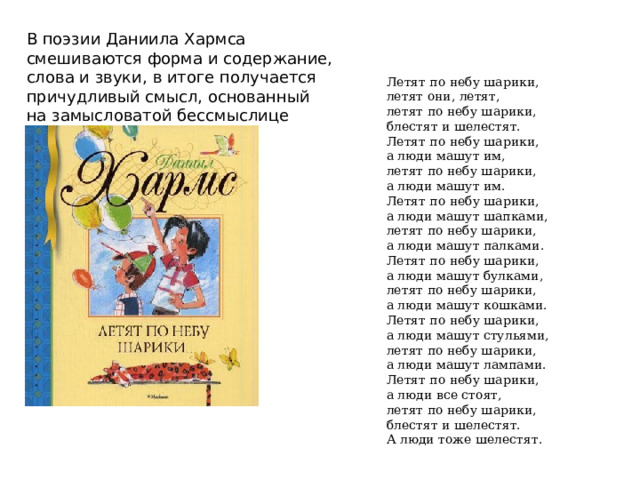 В поэзии Даниила Хармса смешиваются форма и содержание, слова и звуки, в итоге получается причудливый смысл, основанный на замысловатой бессмыслице Летят по небу шарики,  летят они, летят,  летят по небу шарики,  блестят и шелестят.  Летят по небу шарики,  а люди машут им,  летят по небу шарики,  а люди машут им.  Летят по небу шарики,  а люди машут шапками,  летят по небу шарики,  а люди машут палками.  Летят по небу шарики,  а люди машут булками,  летят по небу шарики,  а люди машут кошками.  Летят по небу шарики,  а люди машут стульями,  летят по небу шарики,  а люди машут лампами.  Летят по небу шарики,  а люди все стоят,  летят по небу шарики,  блестят и шелестят.  А люди тоже шелестят. 