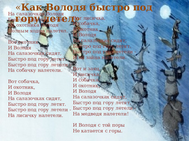 « Как Володя быстро под гору летел»   На салазочках Володя  Быстро под гору летел.  На охотника Володя  Полным ходом налетел.   Вот охотник  И Володя  На салазочках сидят,  Быстро под гору летят.  Быстро под гору летели -  На собачку налетели.   Вот собачка,  И охотник,  И Володя  На салазочках сидят,  Быстро под гору летят.  Быстро под гору летели -  На лисичку налетели.   Вот лисичка,  И собачка,  И охотник,  И Володя  На салазочках сидят,  Быстро под гору летят.  Быстро под гору летели -  И на зайца налетели.   Вот и заяц,  И лисичка,  И собачка,  И охотник,  И Володя  На салазочках сидят,  Быстро под гору летят.  Быстро под гору летели -  На медведя налетели!   И Володя с той поры  Не катается с горы.   