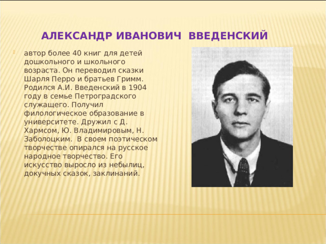 АЛЕКСАНДР ИВАНОВИЧ ВВЕДЕНСКИЙ автор более 40 книг для детей дошкольного и школьного возраста. Он переводил сказки Шарля Перро и братьев Гримм. Родился А.И. Введенский в 1904 году в семье Петроградского служащего. Получил филологическое образование в университете. Дружил с Д. Хармсом, Ю. Владимировым, Н. Заболоцким. В своем поэтическом творчестве опирался на русское народное творчество. Его искусство выросло из небылиц, докучных сказок, заклинаний. 
