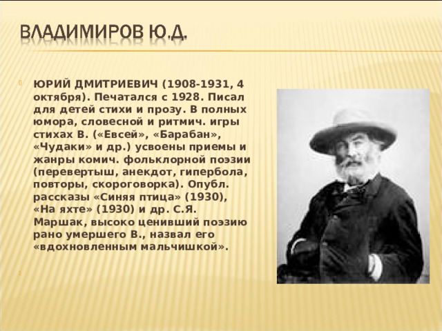 ЮРИЙ ДМИТРИЕВИЧ (1908-1931, 4 октября). Печатался с 1928. Писал для детей стихи и прозу. В полных юмора, словесной и ритмич. игры стихах В. («Евсей», «Барабан», «Чудаки» и др.) усвоены приемы и жанры комич. фольклорной поэзии (перевертыш, анекдот, гипербола, повторы, скороговорка). Опубл. рассказы «Синяя птица» (1930), «На яхте» (1930) и др. С.Я. Маршак, высоко ценивший поэзию рано умершего В., назвал его «вдохновленным мальчишкой».  