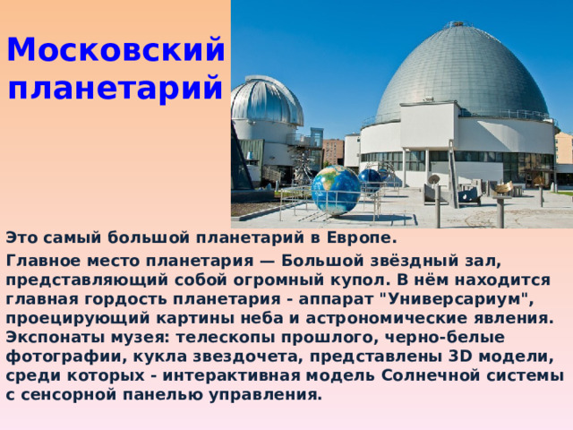 Московский планетарий Это самый большой планетарий в Европе. Главное место планетария — Большой звёздный зал, представляющий собой огромный купол. В нём находится главная гордость планетария - аппарат 
