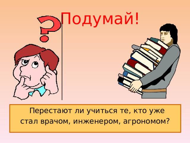  Подумай!  Перестают ли учиться те, кто уже стал врачом, инженером, агрономом? 