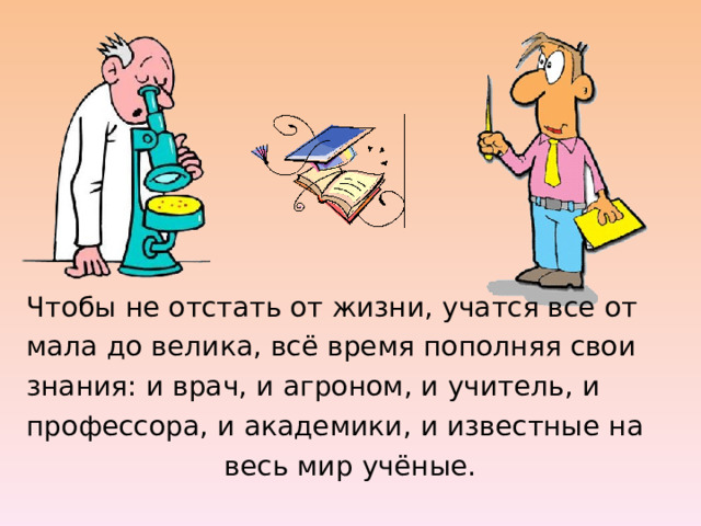 Чтобы не отстать от жизни, учатся все от мала до велика, всё время пополняя свои знания: и врач, и агроном, и учитель, и профессора, и академики, и известные на весь мир учёные. 