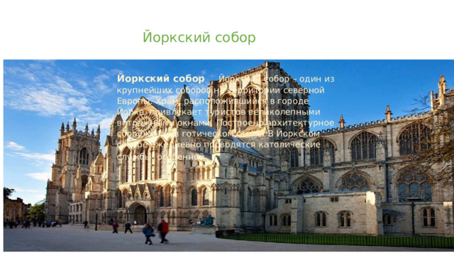   Йоркский собор   Йоркский собор Йоркский собор – один из крупнейших соборов на территории северной Европы. Храм, расположившийся в городе Йорке, привлекает туристов великолепными витражными окнами. Построено архитектурное сооружение в готическом стиле. В Йоркском соборе ежедневно проводятся католические службы, особенной      