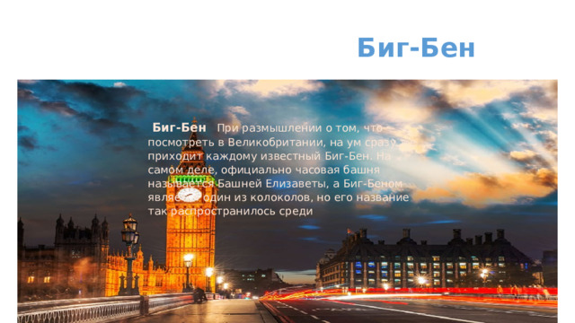  Биг-Бен    Биг-Бен При размышлении о том, что посмотреть в Великобритании, на ум сразу же приходит каждому известный Биг-Бен. На самом деле, официально часовая башня называется Башней Елизаветы, а Биг-Беном является один из колоколов, но его название так распространилось среди   