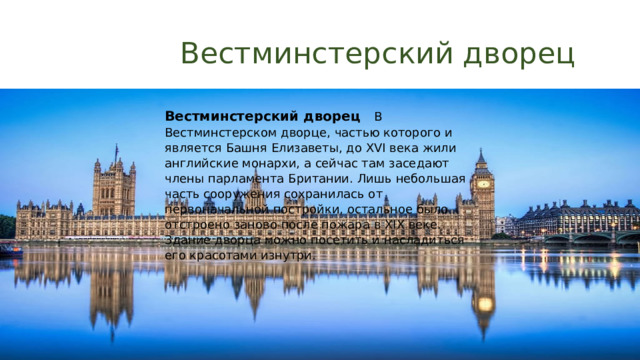  Вестминстерский дворец   Вестминстерский дворец В Вестминстерском дворце, частью которого и является Башня Елизаветы, до XVI века жили английские монархи, а сейчас там заседают члены парламента Британии. Лишь небольшая часть сооружения сохранилась от первоначальной постройки, остальное было отстроено заново после пожара в XIX веке. Здание дворца можно посетить и насладиться его красотами изнутри.     
