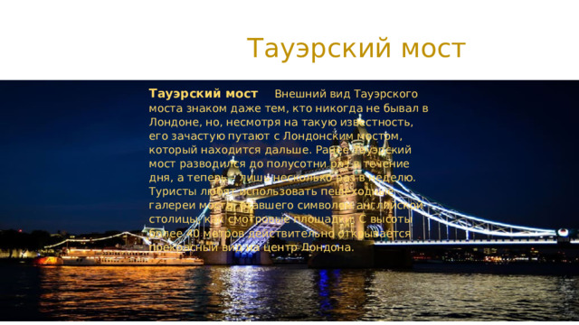  Тауэрский мост Тауэрский мост Внешний вид Тауэрского моста знаком даже тем, кто никогда не бывал в Лондоне, но, несмотря на такую известность, его зачастую путают с Лондонским мостом, который находится дальше. Ранее Тауэрский мост разводился до полусотни раз в течение дня, а теперь – лишь несколько раз в неделю. Туристы любят использовать пешеходные галереи моста, ставшего символом английской столицы, как смотровые площадки. С высоты более 40 метров действительно открывается прекрасный вид на центр Лондона. 