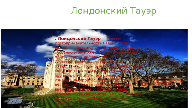  Лондонский Тауэр   . Лондонский Тауэр Многие достопримечательности Великобритании хранят в себе память об истории страны, но особенно этим может похвастаться Тауэр – одно из самых древних зданий в Соединенном Королевстве. Сложно представить, что он был основан еще в 1066 году! Почти за 10 веков существования крепость сменила много ролей, но изначально строилась в качестве оборонительного сооружения. В разное время здесь также содержали львов, узников, чеканили монеты. В наши дни Тауэр является популярным туристическим местом. 