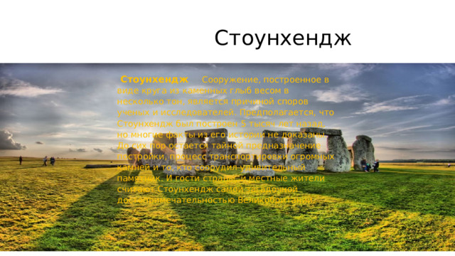  Стоунхендж  Стоунхендж Сооружение, построенное в виде круга из каменных глыб весом в несколько тон, является причиной споров ученых и исследователей. Предполагается, что Стоунхендж был построен 5 тысяч лет назад, но многие факты из его истории не доказаны. До сих пор остается тайной предназначение постройки, процесс транспортировки огромных камней и то, кто соорудил удивительный памятник. И гости страны, и местные жители считают Стоунхендж самой загадочной достопримечательностью Великобритании. 