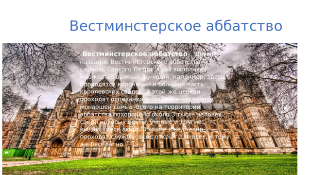  Вестминстерское аббатство    Вестминстерское аббатство Другое название Вестминстерского аббатства – церковь Святого Петра. Храм выполняет множество важных функций, например, здесь проводятся коронации и бо́льшая часть королевских свадеб. В этой же церкви проходят отпевания и захоронения членов монаршей семьи. Всего на территории аббатства похоронено около 3 тысяч человек, среди которых поэты, ученые и другие выдающиеся люди. В храме ежедневно проходят службы, вход открыт для всех, к тому же бесплатно.   