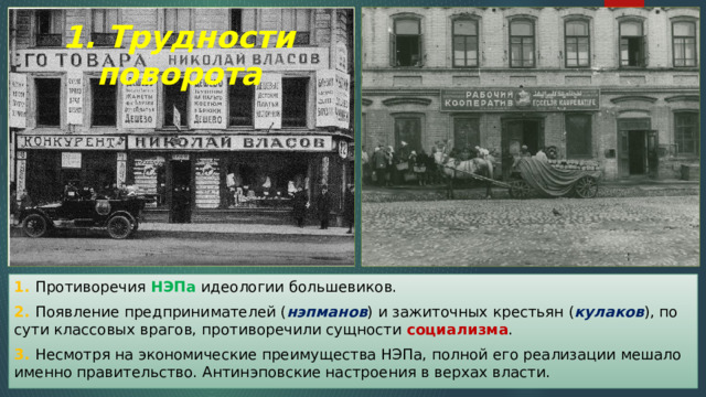 1. Трудности поворота 1. Противоречия НЭПа идеологии большевиков. 2. Появление предпринимателей ( нэпманов ) и зажиточных крестьян ( кулаков ), по сути классовых врагов, противоречили сущности социализма . 3. Несмотря на экономические преимущества НЭПа, полной его реализации мешало именно правительство. Антинэповские настроения в верхах власти. 