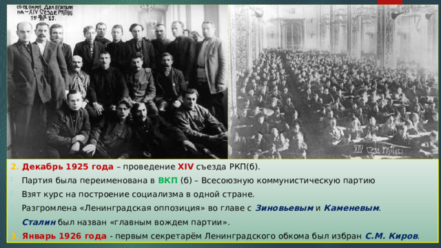 2. Декабрь 1925 года – проведение XIV съезда РКП(б). Партия была переименована в ВКП (б) – Всесоюзную коммунистическую партию Взят курс на построение социализма в одной стране. Разгромлена «Ленинградская оппозиция» во главе с Зиновьевым и Каменевым . Сталин был назван «главным вождем партии». 3. Январь 1926 года - первым секретарём Ленинградского обкома был избран С.М. Киров . 