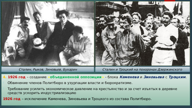Сталин и Троцкий на похоронах Дзержинского Сталин, Рыков, Зиновьев, Бухарин 4. 1926 год – создание « объединенной оппозиции »  - блока Каменева и Зиновьева с Троцким . Обвинение членов Политбюро в узурпации власти и бюрократизме. Требование усилить экономическое давление на крестьянство и за счет изъятых в деревне средств ускорить индустриализацию 1926 год – исключение Каменева, Зиновьева и Троцкого из состава Политбюро. 