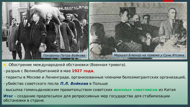 Маршал Блюхер на приеме у Сунь Ятсена Похороны Петра Войкова 4. Обострение международной обстановки (Военная тревога). - разрыв с Великобританией в мае 1927 года , - теракты в Москве и Ленинграде, организованные членами белоэмигрантских организаций, - убийство советского посла П.Л. Войкова в Польше - высылка гоминьдановским правительством советских военных советников из Китая Итог – создание предпосылок для репрессивных мер государства для стабилизации обстановки в стране. 