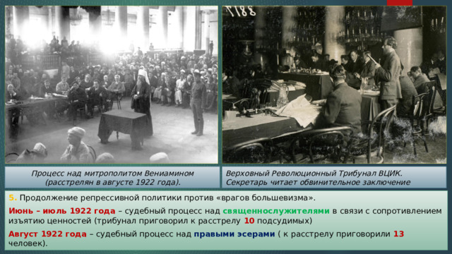 Верховный Революционный Трибунал ВЦИК. Секретарь читает обвинительное заключение Процесс над митрополитом Вениамином (расстрелян в августе 1922 года). 5. Продолжение репрессивной политики против «врагов большевизма». Июнь – июль 1922 года – судебный процесс над священнослужителями в связи с сопротивлением изъятию ценностей (трибунал приговорил к расстрелу 10 подсудимых) Август 1922 года – судебный процесс над правыми эсерами ( к расстрелу приговорили 13 человек). 
