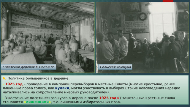 Советская деревня в 1920-е гг. Сельская коммуна 6. Политика большевиков в деревне. - 1925 год – проведение в кампании перевыборов в местные Советы (многие крестьяне, ранее лишенные права голоса, как кулаки , могли участвовать в выборах ( такие нововведения нередко наталкивались на сопротивление низовых руководителей). - Ужесточение политического курса в деревне после 1925 года ( зажиточные крестьяне снова становятся  « лишенцами » , т.е. лишенными избирательных прав. 