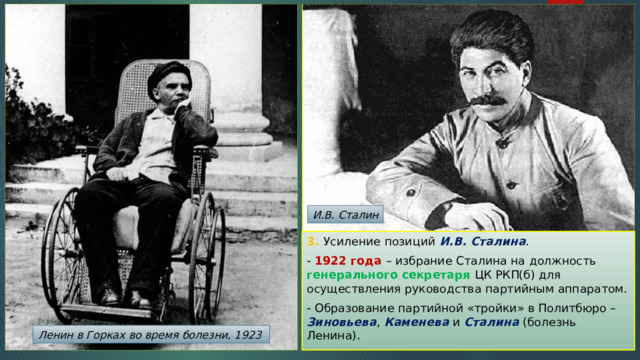 И.В. Сталин 3. Усиление позиций И.В. Сталина . - 1922 года – избрание Сталина на должность генерального секретаря ЦК РКП(б) для осуществления руководства партийным аппаратом. - Образование партийной «тройки» в Политбюро – Зиновьева , Каменева и Сталина (болезнь Ленина). Ленин в Горках во время болезни, 1923 