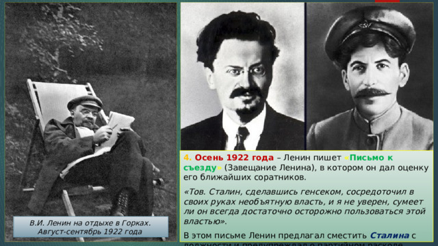 4. Осень 1922 года – Ленин пишет « Письмо к съезду » (Завещание Ленина), в котором он дал оценку его ближайших соратников. «Тов. Сталин, сделавшись генсеком, сосредоточил в своих руках необъятную власть, и я не уверен, сумеет ли он всегда достаточно осторожно пользоваться этой властью» . В этом письме Ленин предлагал сместить Сталина с должности и предупреждал о партийном расколе. В.И. Ленин на отдыхе в Горках. Август-сентябрь 1922 года 
