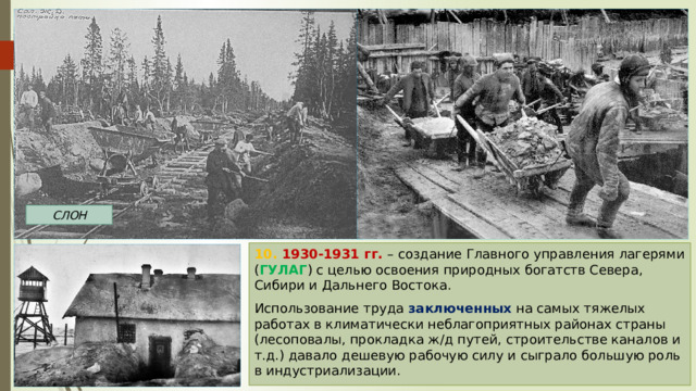 СЛОН 10. 1930-1931 гг. – создание Главного управления лагерями ( ГУЛАГ ) с целью освоения природных богатств Севера, Сибири и Дальнего Востока. Использование труда заключенных на самых тяжелых работах в климатически неблагоприятных районах страны (лесоповалы, прокладка ж/д путей, строительстве каналов и т.д.) давало дешевую рабочую силу и сыграло большую роль в индустриализации. 
