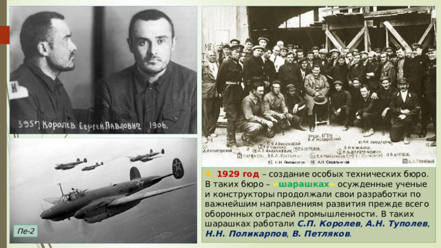 4. 1929 год – создание особых технических бюро. В таких бюро – « шарашках »  осужденные ученые и конструкторы продолжали свои разработки по важнейшим направлениям развития прежде всего оборонных отраслей промышленности. В таких шарашках работали С.П. Королев , А.Н. Туполев , Н.Н. Поликарпов , В. Петляков . Пе-2 