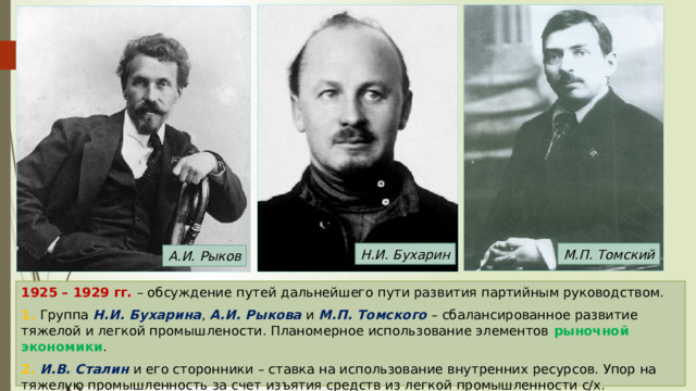 Н.И. Бухарин М.П. Томский А.И. Рыков 1925 – 1929 гг. – обсуждение путей дальнейшего пути развития партийным руководством. 1. Группа Н.И. Бухарина , А.И. Рыкова и М.П. Томского – сбалансированное развитие тяжелой и легкой промышлености. Планомерное использование элементов рыночной экономики . 2. И.В. Сталин и его сторонники – ставка на использование внутренних ресурсов. Упор на тяжелую промышленность за счет изъятия средств из легкой промышленности с/х. 