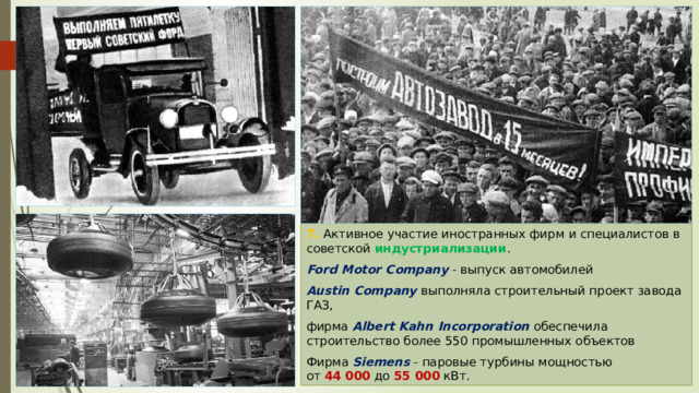 7. Активное участие иностранных фирм и специалистов в советской индустриализации . Ford Motor Company - выпуск автомобилей Austin Company выполняла строительный проект завода ГАЗ, фирма Albert Kahn Incorporation обеспечила строительство более 550 промышленных объектов Фирма Siemens - паровые турбины мощностью от  44 000  до  55 000  кВт. 