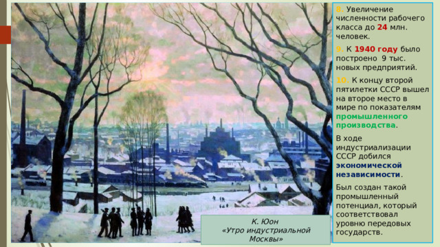 8. Увеличение численности рабочего класса до 24 млн. человек. 9. К 1940 году было построено 9 тыс. новых предприятий. 10. К концу второй пятилетки СССР вышел на второе место в мире по показателям промышленного производства . В ходе индустриализации СССР добился экономической независимости . Был создан такой промышленный потенциал, который соответствовал уровню передовых государств. К. Юон «Утро индустриальной Москвы» 
