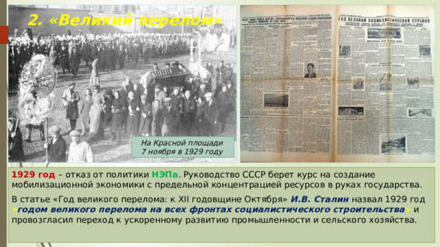 2. «Великий перелом» На Красной площади 7 ноября в 1929 году 1929 год – отказ от политики НЭПа . Руководство СССР берет курс на создание мобилизационной экономики с предельной концентрацией ресурсов в руках государства. В статье «Год великого перелома: к XII годовщине Октября» И.В. Сталин назвал 1929 год « годом великого перелома на всех фронтах социалистического строительства »  и провозгласил переход к ускоренному развитию промышленности и сельского хозяйства. 