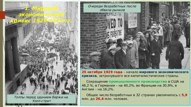 Очереди безработных после обвала рынков 1. Мировой экономический кризис 1929-1933 гг. 25 октября 1929 года – начало мирового экономического кризиса , затронувшего все капиталистические страны. 1. Сокращение промышленного производства в США на 46,2 %, в Германии – на 40,2%, во Франции на 30,9%, в Англии – на 16,2%. 2. Общее число безработных в 32 странах увеличилось с 5,9 млн. до 26,4 млн. человек. Толпы перед зданием биржи на Уолл-стрит 