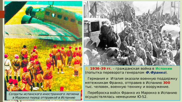 3. 1936-39 гг. – гражданская война в Испании (попытка переворота генералом Ф.Франко ). - Германия и Италия оказали военную поддержку мятежникам Франко, отправив в Испанию 300 тыс. человек, военную технику и вооружение. - Переброска войск Франко из Марокко в Испанию осуществлялась немецкими Ю-52. Солдаты испанского иностранного легиона в Марокко перед отправкой в Испанию 