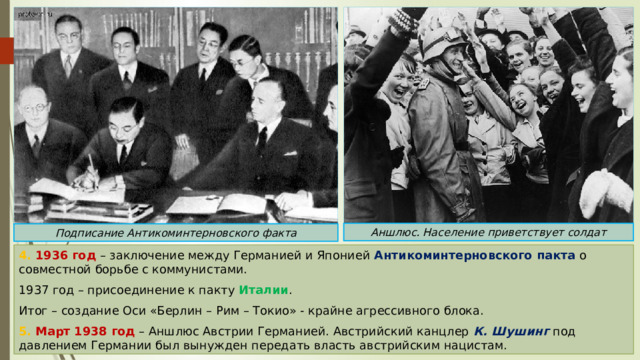 Аншлюс. Население приветствует солдат Подписание Антикоминтерновского факта 4. 1936 год – заключение между Германией и Японией Антикоминтерновского пакта о совместной борьбе с коммунистами. 1937 год – присоединение к пакту Италии . Итог – создание Оси «Берлин – Рим – Токио» - крайне агрессивного блока. 5. Март 1938 год – Аншлюс Австрии Германией. Австрийский канцлер К. Шушинг под давлением Германии был вынужден передать власть австрийским нацистам. 