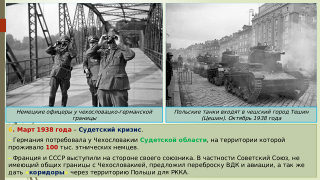 Немецкие офицеры у чехословацко-германской границы Польские танки входят в чешский город Тешин (Цешин). Октябрь 1938 года 6 . Март 1938 года – Судетский кризис . - Германия потребовала у Чехословакии Судетской области , на территории которой проживало 100 тыс. этнических немцев. - Франция и СССР выступили на стороне своего союзника. В частности Советский Союз, не имеющий общих границы с Чехословакией, предложил переброску ВДК и авиации, а так же дать « коридоры »  через территорию Польши для РККА. 