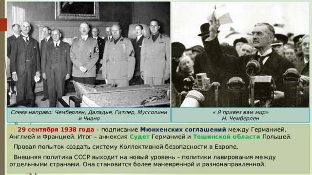 Слева направо: Чемберлен, Даладье, Гитлер, Муссолини и Чиано « Я привез вам мир» Н. Чемберлен 7. 29 сентября 1938 года – подписание Мюнхенских соглашений между Германией, Англией и Францией. Итог – аннексия Судет Германией и Тешинской области Польшей. - Провал попыток создать систему Коллективной безопасности в Европе. - Внешняя политика СССР выходит на новый уровень – политики лавирования между отдельными странами. Она становится более маневренной и разнонаправленной. 