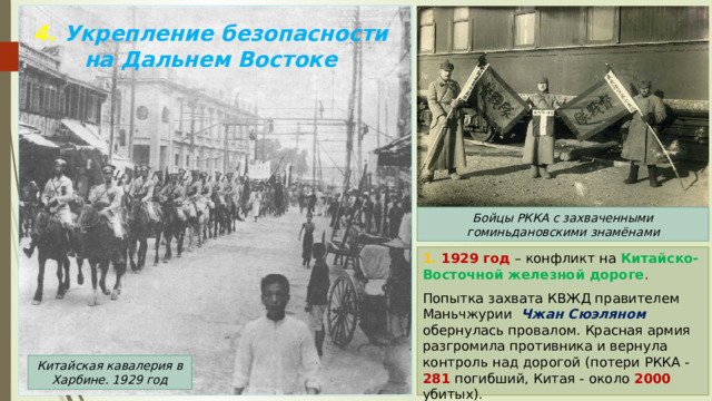 4. Укрепление безопасности на Дальнем Востоке Бойцы РККА с захваченными гоминьдановскими знамёнами 1. 1929 год – конфликт на Китайско-Восточной железной дороге . Попытка захвата КВЖД правителем Маньчжурии Чжан Сюэляном обернулась провалом. Красная армия разгромила противника и вернула контроль над дорогой (потери РККА - 281 погибший, Китая - около 2000 убитых). Китайская кавалерия в Харбине. 1929 год 