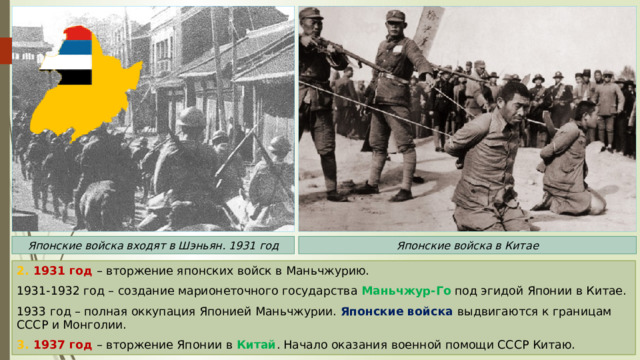 Японские войска входят в Шэньян. 1931 год Японские войска в Китае 2. 1931 год – вторжение японских войск в Маньчжурию. 1931-1932 год – создание марионеточного государства Маньчжур-Го под эгидой Японии в Китае. 1933 год – полная оккупация Японией Маньчжурии. Японские войска выдвигаются к границам СССР и Монголии. 3. 1937 год – вторжение Японии в Китай . Начало оказания военной помощи СССР Китаю. 