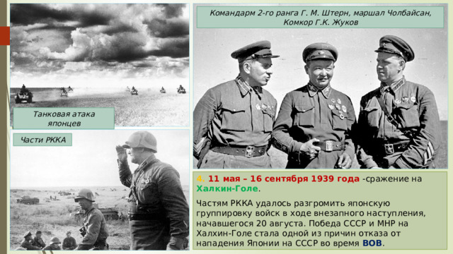 Командарм 2-го ранга Г. М. Штерн, маршал Чолбайсан, Комкор Г.К. Жуков Танковая атака японцев Части РККА 4. 11 мая – 16 сентября 1939 года -сражение на Халкин-Голе . Частям РККА удалось разгромить японскую группировку войск в ходе внезапного наступления, начавшегося 20 августа. Победа СССР и МНР на Халхин-Голе стала одной из причин отказа от нападения Японии на СССР во время ВОВ . 