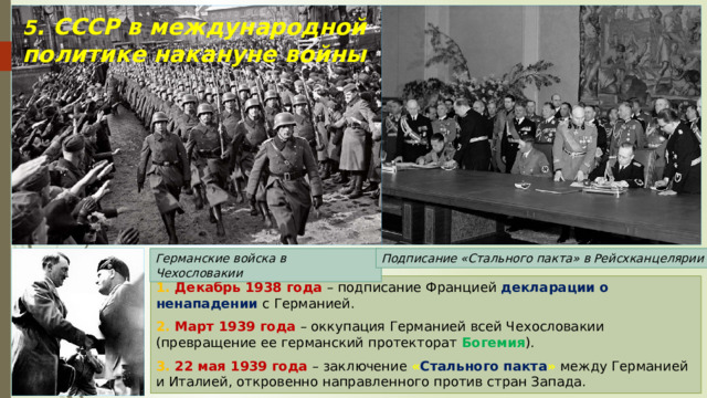 5 . СССР в международной политике накануне войны Германские войска в Чехословакии Подписание «Стального пакта» в Рейсхканцелярии 1. Декабрь 1938 года – подписание Францией декларации о ненападении с Германией. 2. Март 1939 года – оккупация Германией всей Чехословакии (превращение ее германский протекторат Богемия ). 3. 22 мая 1939 года – заключение « Стального пакта »  между Германией и Италией, откровенно направленного против стран Запада. 