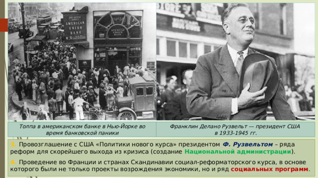 Толпа в американском банке в Нью-Йорке во время банковской паники Франклин Делано Рузвельт — президент США в 1933-1945 гг. 3. Провозглашение с США «Политики нового курса» президентом Ф. Рузвельтом – ряда реформ для скорейшего выхода из кризиса (создание Национальной администрации ). 4. Проведение во Франции и странах Скандинавии социал-реформаторского курса, в основе которого были не только проекты возрождения экономики, но и ряд социальных программ . 