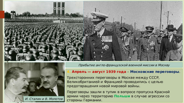 Прибытие англо-французской военной миссии в Москву 4. Апрель — август 1939 года – Московские переговоры . Трехсторонних переговоры в Москве между СССР, Великобританией и Францией проводились с целью предотвращения новой мировой войны. Переговоры зашли в тупик в вопросе пропуска Красной армии через территорию Польши в случае агрессии со стороны Германии. И. Сталин и В. Молотов 
